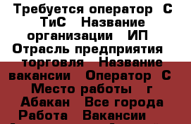 Требуется оператор 1С ТиС › Название организации ­ ИП › Отрасль предприятия ­ торговля › Название вакансии ­ Оператор 1С › Место работы ­ г. Абакан - Все города Работа » Вакансии   . Адыгея респ.,Адыгейск г.